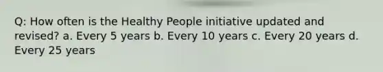 Q: How often is the Healthy People initiative updated and revised? a. Every 5 years b. Every 10 years c. Every 20 years d. Every 25 years