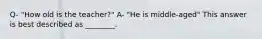 Q- "How old is the teacher?" A- "He is middle-aged" This answer is best described as ________.