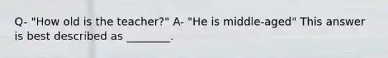 Q- "How old is the teacher?" A- "He is middle-aged" This answer is best described as ________.