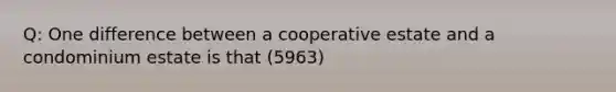 Q: One difference between a cooperative estate and a condominium estate is that (5963)