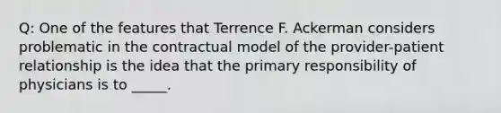 Q: One of the features that Terrence F. Ackerman considers problematic in the contractual model of the provider-patient relationship is the idea that the primary responsibility of physicians is to _____.