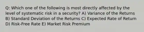 Q: Which one of the following is most directly affected by the level of systematic risk in a security? A) Variance of the Returns B) Standard Deviation of the Returns C) Expected Rate of Return D) Risk-Free Rate E) Market Risk Premium