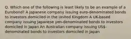 Q. Which one of the following is least likely to be an example of a Eurobond? A Japanese company issuing euro-denominated bonds to investors domiciled in the United Kingdom A UK-based company issuing Japanese yen-denominated bonds to investors domiciled in Japan An Australian company issuing US-denominated bonds to investors domiciled in Japan