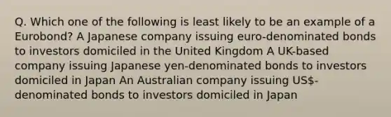 Q. Which one of the following is least likely to be an example of a Eurobond? A Japanese company issuing euro-denominated bonds to investors domiciled in the United Kingdom A UK-based company issuing Japanese yen-denominated bonds to investors domiciled in Japan An Australian company issuing US-denominated bonds to investors domiciled in Japan