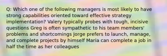 Q: Which one of the following managers is most likely to have strong capabilities oriented toward effective strategy implementation? Valery typically probes with tough, incisive questions Greg is often sympathetic to his team members' problems and shortcomings Jorge prefers to launch, manage, and complete projects by himself Maria can complete a job in half the time as her colleagues