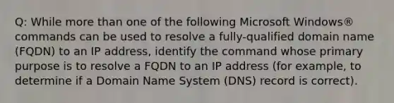 Q: While more than one of the following Microsoft Windows® commands can be used to resolve a fully-qualified domain name (FQDN) to an IP address, identify the command whose primary purpose is to resolve a FQDN to an IP address (for example, to determine if a Domain Name System (DNS) record is correct).