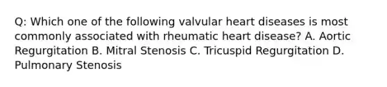 Q: Which one of the following valvular heart diseases is most commonly associated with rheumatic heart disease? A. Aortic Regurgitation B. Mitral Stenosis C. Tricuspid Regurgitation D. Pulmonary Stenosis