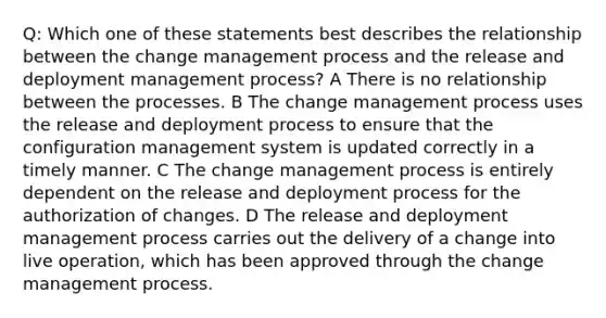 Q: Which one of these statements best describes the relationship between the change management process and the release and deployment management process? A There is no relationship between the processes. B The change management process uses the release and deployment process to ensure that the configuration management system is updated correctly in a timely manner. C The change management process is entirely dependent on the release and deployment process for the authorization of changes. D The release and deployment management process carries out the delivery of a change into live operation, which has been approved through the change management process.