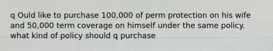 q Ould like to purchase 100,000 of perm protection on his wife and 50,000 term coverage on himself under the same policy. what kind of policy should q purchase