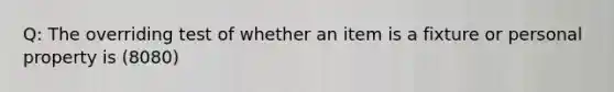 Q: The overriding test of whether an item is a fixture or personal property is (8080)