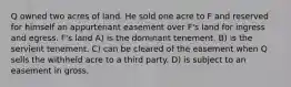 Q owned two acres of land. He sold one acre to F and reserved for himself an appurtenant easement over F's land for ingress and egress. F's land A) is the dominant tenement. B) is the servient tenement. C) can be cleared of the easement when Q sells the withheld acre to a third party. D) is subject to an easement in gross.