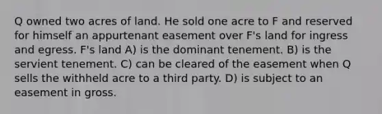 Q owned two acres of land. He sold one acre to F and reserved for himself an appurtenant easement over F's land for ingress and egress. F's land A) is the dominant tenement. B) is the servient tenement. C) can be cleared of the easement when Q sells the withheld acre to a third party. D) is subject to an easement in gross.