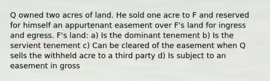 Q owned two acres of land. He sold one acre to F and reserved for himself an appurtenant easement over F's land for ingress and egress. F's land: a) Is the dominant tenement b) Is the servient tenement c) Can be cleared of the easement when Q sells the withheld acre to a third party d) Is subject to an easement in gross