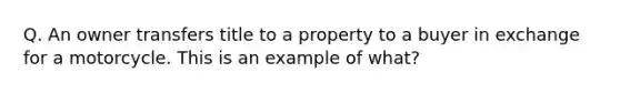 Q. An owner transfers title to a property to a buyer in exchange for a motorcycle. This is an example of what?