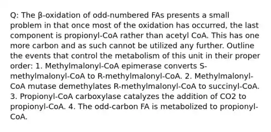 Q: The β-oxidation of odd-numbered FAs presents a small problem in that once most of the oxidation has occurred, the last component is propionyl-CoA rather than acetyl CoA. This has one more carbon and as such cannot be utilized any further. Outline the events that control the metabolism of this unit in their proper order: 1. Methylmalonyl-CoA epimerase converts S-methylmalonyl-CoA to R-methylmalonyl-CoA. 2. Methylmalonyl-CoA mutase demethylates R-methylmalonyl-CoA to succinyl-CoA. 3. Propionyl-CoA carboxylase catalyzes the addition of CO2 to propionyl-CoA. 4. The odd-carbon FA is metabolized to propionyl-CoA.