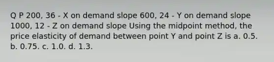 Q P 200, 36 - X on demand slope 600, 24 - Y on demand slope 1000, 12 - Z on demand slope Using the midpoint method, the price elasticity of demand between point Y and point Z is a. 0.5. b. 0.75. c. 1.0. d. 1.3.