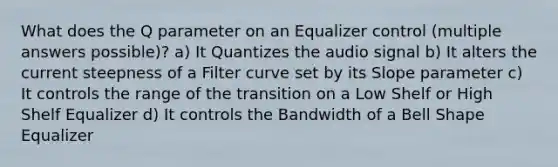 What does the Q parameter on an Equalizer control (multiple answers possible)? a) It Quantizes the audio signal b) It alters the current steepness of a Filter curve set by its Slope parameter c) It controls the range of the transition on a Low Shelf or High Shelf Equalizer d) It controls the Bandwidth of a Bell Shape Equalizer