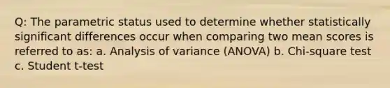 Q: The parametric status used to determine whether statistically significant differences occur when comparing two mean scores is referred to as: a. Analysis of variance (ANOVA) b. Chi-square test c. Student t-test