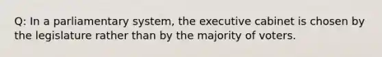 Q: In a parliamentary system, the executive cabinet is chosen by the legislature rather than by the majority of voters.