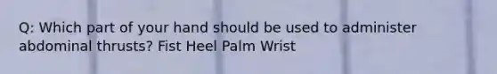 Q: Which part of your hand should be used to administer abdominal thrusts? Fist Heel Palm Wrist