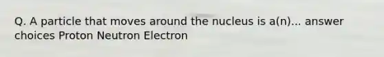 Q. A particle that moves around the nucleus is a(n)... answer choices Proton Neutron Electron