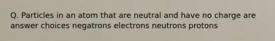 Q. Particles in an atom that are neutral and have no charge are answer choices negatrons electrons neutrons protons