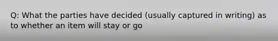 Q: What the parties have decided (usually captured in writing) as to whether an item will stay or go