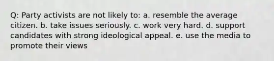 Q: Party activists are not likely to: a. resemble the average citizen. b. take issues seriously. c. work very hard. d. support candidates with strong ideological appeal. e. use the media to promote their views