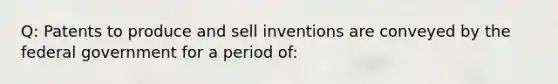 Q: Patents to produce and sell inventions are conveyed by the federal government for a period of: