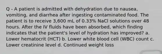 Q - A patient is admitted with dehydration due to nausea, vomiting, and diarrhea after ingesting contaminated food. The patient is to receive 3,600 mL of 0.33% NaCl solutions over 48 hours. After the IV fluids have been absorbed, which finding indicates that the patient's level of hydration has improved? a. Lower hematocrit (HCT) b. Lower white blood cell (WBC) count c. Lower creatinine level d. Continued weight loss