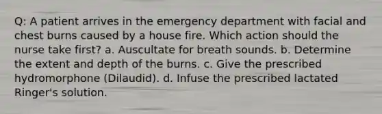 Q: A patient arrives in the emergency department with facial and chest burns caused by a house fire. Which action should the nurse take first? a. Auscultate for breath sounds. b. Determine the extent and depth of the burns. c. Give the prescribed hydromorphone (Dilaudid). d. Infuse the prescribed lactated Ringer's solution.