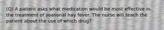 (Q) A patient asks what medication would be most effective in the treatment of seasonal hay fever. The nurse will teach the patient about the use of which drug?