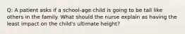 Q: A patient asks if a school-age child is going to be tall like others in the family. What should the nurse explain as having the least impact on the child's ultimate height?