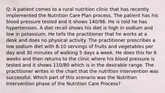 Q: A patient comes to a rural nutrition clinic that has recently implemented the Nutrition Care Plan process. The patient has his blood pressure tested and it shows 140/96. He is told he has hypertension. A diet recall shows his diet is high in sodium and low in potassium. He tells the practitioner that he works at a desk and does no physical activity. The practitioner prescribes a low sodium diet with 8-10 servings of fruits and vegetables per day and 30 minutes of walking 5 days a week. He does this for 6 weeks and then returns to the clinic where his blood pressure is tested and it shows 110/80 which is in the desirable range. The practitioner writes in the chart that the nutrition intervention was successful. Which part of this scenario was the Nutrition Intervention phase of the Nutrition Care Process?