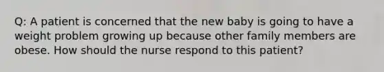 Q: A patient is concerned that the new baby is going to have a weight problem growing up because other family members are obese. How should the nurse respond to this patient?