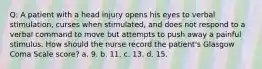 Q: A patient with a head injury opens his eyes to verbal stimulation, curses when stimulated, and does not respond to a verbal command to move but attempts to push away a painful stimulus. How should the nurse record the patient's Glasgow Coma Scale score? a. 9. b. 11. c. 13. d. 15.