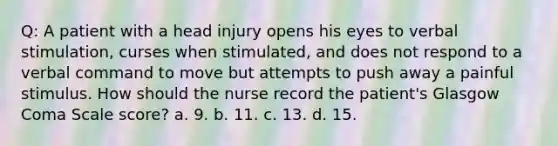 Q: A patient with a head injury opens his eyes to verbal stimulation, curses when stimulated, and does not respond to a verbal command to move but attempts to push away a painful stimulus. How should the nurse record the patient's Glasgow Coma Scale score? a. 9. b. 11. c. 13. d. 15.