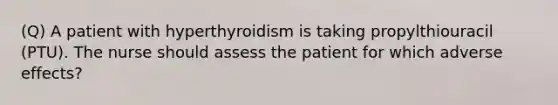 (Q) A patient with hyperthyroidism is taking propylthiouracil (PTU). The nurse should assess the patient for which adverse effects?