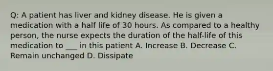 Q: A patient has liver and kidney disease. He is given a medication with a half life of 30 hours. As compared to a healthy person, the nurse expects the duration of the half-life of this medication to ___ in this patient A. Increase B. Decrease C. Remain unchanged D. Dissipate