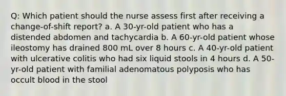 Q: Which patient should the nurse assess first after receiving a change-of-shift report? a. A 30-yr-old patient who has a distended abdomen and tachycardia b. A 60-yr-old patient whose ileostomy has drained 800 mL over 8 hours c. A 40-yr-old patient with ulcerative colitis who had six liquid stools in 4 hours d. A 50-yr-old patient with familial adenomatous polyposis who has occult blood in the stool