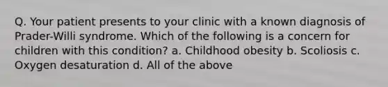 Q. Your patient presents to your clinic with a known diagnosis of Prader-Willi syndrome. Which of the following is a concern for children with this condition? a. Childhood obesity b. Scoliosis c. Oxygen desaturation d. All of the above