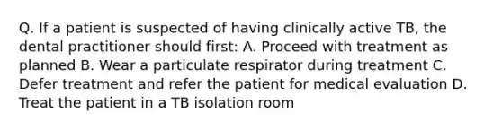 Q. If a patient is suspected of having clinically active TB, the dental practitioner should first: A. Proceed with treatment as planned B. Wear a particulate respirator during treatment C. Defer treatment and refer the patient for medical evaluation D. Treat the patient in a TB isolation room