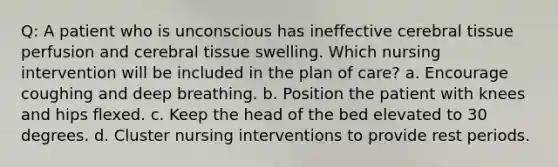 Q: A patient who is unconscious has ineffective cerebral tissue perfusion and cerebral tissue swelling. Which nursing intervention will be included in the plan of care? a. Encourage coughing and deep breathing. b. Position the patient with knees and hips flexed. c. Keep the head of the bed elevated to 30 degrees. d. Cluster nursing interventions to provide rest periods.