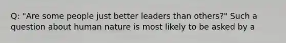 Q: "Are some people just better leaders than others?" Such a question about human nature is most likely to be asked by a