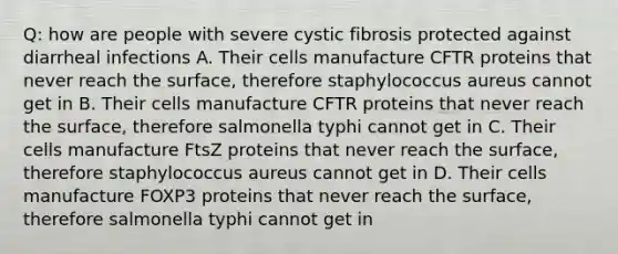 Q: how are people with severe cystic fibrosis protected against diarrheal infections A. Their cells manufacture CFTR proteins that never reach the surface, therefore staphylococcus aureus cannot get in B. Their cells manufacture CFTR proteins that never reach the surface, therefore salmonella typhi cannot get in C. Their cells manufacture FtsZ proteins that never reach the surface, therefore staphylococcus aureus cannot get in D. Their cells manufacture FOXP3 proteins that never reach the surface, therefore salmonella typhi cannot get in