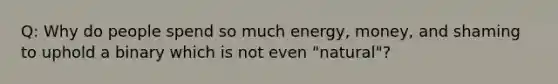 Q: Why do people spend so much energy, money, and shaming to uphold a binary which is not even "natural"?