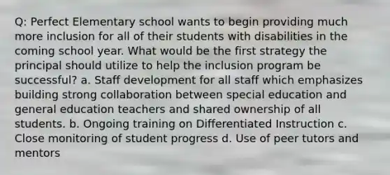 Q: Perfect Elementary school wants to begin providing much more inclusion for all of their students with disabilities in the coming school year. What would be the first strategy the principal should utilize to help the inclusion program be successful? a. <a href='https://www.questionai.com/knowledge/keRWLampyZ-staff-development' class='anchor-knowledge'>staff development</a> for all staff which emphasizes building strong collaboration between special education and general education teachers and shared ownership of all students. b. Ongoing training on Differentiated Instruction c. Close monitoring of student progress d. Use of peer tutors and mentors