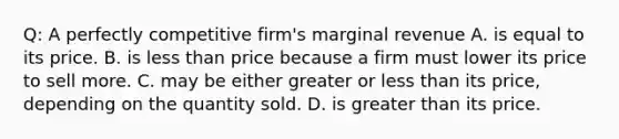 Q: A perfectly competitive firm's marginal revenue A. is equal to its price. B. is less than price because a firm must lower its price to sell more. C. may be either greater or less than its price, depending on the quantity sold. D. is greater than its price.