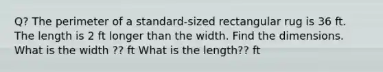 Q? The perimeter of a​ standard-sized rectangular rug is 36 ft. The length is 2 ft longer than the width. Find the dimensions. What is the​ width ?? ft What is the​ length?? ft