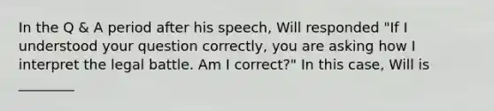 In the Q & A period after his speech, Will responded "If I understood your question correctly, you are asking how I interpret the legal battle. Am I correct?" In this case, Will is ________